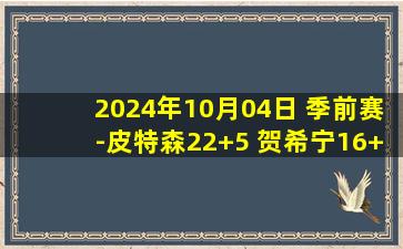 2024年10月04日 季前赛-皮特森22+5 贺希宁16+7 新疆惜败深圳